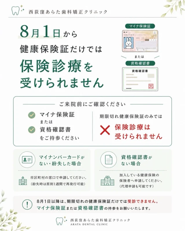 📢【大切なお知らせ】健康保険証をご利用の患者さまへ

こんにちは。
西荻窪あらた歯科矯正クリニックです🦷

令和8年8月1日から、有効期限が切れた健康保険証だけでは保険診療を受けることができなくなります。

夏休みに入り、お子さまの定期検診や治療でご来院される患者さまも増える時期です。

ご来院の際は、あらかじめお手元をご確認いただき、以下のいずれかをご持参ください。

✅ マイナ保険証（健康保険証利用登録済みのマイナンバーカード）
または
✅ 資格確認書

⚠️ 8月1日以降は、有効期限が切れた健康保険証のみでは保険診療を受けることができません。

マイナンバーカードをお持ちでない方や紛失された方は、市区町村窓口で申請が可能です。
また、資格確認書をお持ちでない方は、ご加入の健康保険へ申請をお願いいたします。

安心して受診いただくためにも、ご来院前に今一度ご確認をお願いいたします。

ご不明な点がございましたら、お気軽に当院スタッフまでお問い合わせください😊

🦷・････━━━ ᵂᴱᴸᶜᴼᴹᴱ ‼ ━━━････・🦷

西荻窪あらた歯科矯正クリニック

東京都杉並区西荻北2-2-5 A＊G 2A

〈HP〉https://arata-dc.com/

〈公式LINE〉

https://page.line.me/942fndxm?oat_content=url&openQrModal=true

〈診療時間〉

平日 9:30～13:00／14:00～18:00

土日 9:30～13:00／14:00～16:30

🦷・････━━━━━━━━━━━━････・🦷

#西荻窪あらた歯科矯正クリニック
#西荻窪歯科 
#西荻窪矯正歯科 
#杉並区歯科 
#マイナ保険証